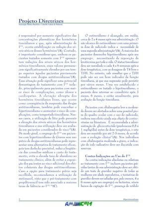 Projeto Diretrizes
Associação Médica Brasileira e Conselho Federal de Medicina
8 Hipertireoidismo
é responsável por aumento significativo das
concentrações plasmáticas dos hormônios
tireoidianos e que, após administração de
I131
, ocorre estabilização ou redução dos ní-
veis séricos desses hormônios7
(A). Contudo,
é importante considerar que, embora os pa-
cientes tratados somente com I131
apresen-
tem reduções dos níveis séricos dos hor-
mônios tireoidianos, esses valores permane-
cem significativamente elevados por um tem-
po superior àqueles pacientes previamente
tratados com drogas antitireoidianas7
(A).
Essa situação pode significar uma potencial
desvantagem do tratamento com I131
isola-
do, principalmente para pacientes com mai-
or risco de complicações, como idosos e
cardiopatas. A elevação abrupta dos
hormônios tireoidianos livres, que ocorre
como conseqüência da suspensão das drogas
antitireoidianas, também pode exacerbar o
hipertireoidismo e aumentar o risco de com-
plicações, como tempestade tireoidiana. Nes-
ses casos, a utilização de lítio pode prevenir
a elevação dos níveis séricos dos hormônios
tireoidianos e sua utilização deve ser avalia-
da em pacientes considerados de risco15
(A).
De modo geral, o emprego do I131
em pacien-
tes com hipertireoidismo de Graves sem uso
prévio de drogas antitireoidianas pode repre-
sentar uma alternativa de tratamento eficaz,
pois tem desfecho previsível, reduz a freqüên-
cia das consultas médicas e custo do trata-
mento, evita a elevada taxa de abandono ao
tratamento clínico, além de evitar a exposi-
ção dos pacientes ao risco adicional dos efei-
tos colaterais das drogas antitireoidianas.
Caso a opção para tratamento prévio seja
escolhida, recomendamos a utilização de
metimazol, visto que o pré-tratamento com
propiltiouracil tem sido associado a maiores
taxas de falência ao I131 16
(C).
O eutireoidismo é alcançado, em média,
cerca de 2 a 4 meses após sua administração. O
não alcance do eutireoidismo com uma primei-
ra dose de radioiodo indica a necessidade de
uma segunda administração3
(A). A maioria dos
pacientes desenvolve hipotireoidismo após seu
emprego, necessitando de reposição de
levotiroxina por toda a vida. O status tireoidiano
deve ser reavaliado a cada 4 a 6 semanas após a
dose terapêutica, com as dosagens de T4 livre e
TSH. No entanto, vale ressaltar que o TSH
pode não ser um bom indicador da função
tireoidiana, já que sua supressão pode persistir
por vários meses. Uma vez estabelecido o
eutireoidismo ou tratado o hipotireoidismo, o
paciente deve retornar ao consultório após 3
meses, 6 meses, e então anualmente, para
avaliação da função tireoidiana.
Pacientes com oftalmopatia leve a modera-
da devem ser alertados sobre uma possível pio-
ra do quadro ocular com o uso do radioiodo,
embora esse efeito ainda seja objeto de contro-
vérsias na literatura. É recomendada a admi-
nistração de glicocorticóide (prednisona 0,5 a
1 mg/kg/dia) antes da dose terapêutica, e este
deve ser mantido por até 2-3 meses, de acordo
com a evolução clínica17
(A). Nos indivíduos
com oftalmopatia moderada a grave, a indica-
ção de iodo radioativo deve ser discutida com
reservas.
Contra-Indicações ao Uso do I131
As contra-indicações absolutas ou relativas
ao tratamento com I131
incluem pacientes grá-
vidas (antes da sua administração deve ser obti-
do um teste de gravidez negativo de todas as
mulheres em idade reprodutiva, e tentativas de
gravidez devem ser adiadas por, pelo menos, 4 a
6 meses após seu emprego) ou lactantes, níveis
baixos da captação de I131
, presença de nódulo
 