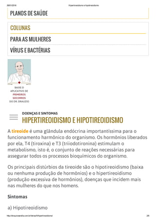 26/01/2016 Hipertireoidismo e hipotireoidismo
http://drauziovarella.com.br/letras/h/hipertireoidismo/ 2/6
PLANOS DE SAÚDE
COLUNAS
PARA AS MULHERES
VÍRUS E BACTÉRIAS
A tireoide é uma glândula endócrina importantíssima para o
funcionamento harmônico do organismo. Os hormônios liberados
por ela, T4 (tiroxina) e T3 (triiodotironina) estimulam o
metabolismo, isto é, o conjunto de reações necessárias para
assegurar todos os processos bioquímicos do organismo.
Os principais distúrbios da tireoide são o hipotireoidismo (baixa
ou nenhuma produção de hormônios) e o hipertireoidismo
(produção excessiva de hormônios), doenças que incidem mais
nas mulheres do que nos homens.
Sintomas
a) Hipotireoidismo
DOENÇAS E SINTOMAS
HIPERTIREOIDISMO E HIPOTIREOIDISMOj
 