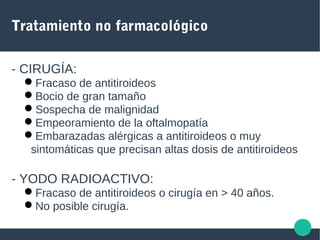 Tratamiento no farmacológico
- CIRUGÍA:
Fracaso de antitiroideos
Bocio de gran tamaño
Sospecha de malignidad
Empeoramiento de la oftalmopatía
Embarazadas alérgicas a antitiroideos o muy
sintomáticas que precisan altas dosis de antitiroideos
- YODO RADIOACTIVO:
Fracaso de antitiroideos o cirugía en > 40 años.
No posible cirugía.
 