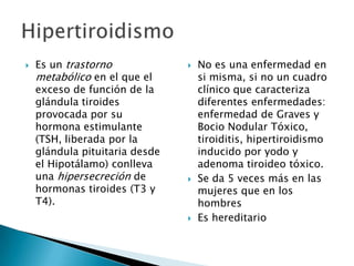 

Es un trastorno
metabólico en el que el
exceso de función de la
glándula tiroides
provocada por su
hormona estimulante
(TSH, liberada por la
glándula pituitaria desde
el Hipotálamo) conlleva
una hipersecreción de
hormonas tiroides (T3 y
T4).







No es una enfermedad en
si misma, si no un cuadro
clínico que caracteriza
diferentes enfermedades:
enfermedad de Graves y
Bocio Nodular Tóxico,
tiroiditis, hipertiroidismo
inducido por yodo y
adenoma tiroideo tóxico.
Se da 5 veces más en las
mujeres que en los
hombres
Es hereditario

 