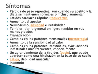 














Pérdida de peso repentina, aun cuando su apetito y la
dieta se mantienen normales o incluso aumentar
Latidos cardíacos rápidos (taquicardia)
Aumento del apetito
Nerviosismo, ansiedad e irritabilidad
Temblor, por lo general un ligero temblor en sus
manos y dedos
Transpiración
Cambios en los patrones menstruales (metrorragia)
Aumento de la sensibilidad al calor
Cambios en los patrones intestinales, evacuaciones
intestinales más frecuentes, especialmente
Un agrandamiento de la tiroides (bocio), que puede
aparecer como una hinchazón en la base de su cuello
Fatiga, debilidad muscular
Insomnio

 
