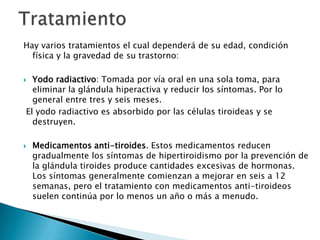 Hay varios tratamientos el cual dependerá de su edad, condición
física y la gravedad de su trastorno:
Yodo radiactivo: Tomada por vía oral en una sola toma, para
eliminar la glándula hiperactiva y reducir los síntomas. Por lo
general entre tres y seis meses.
El yodo radiactivo es absorbido por las células tiroideas y se
destruyen.





Medicamentos anti-tiroides. Estos medicamentos reducen
gradualmente los síntomas de hipertiroidismo por la prevención de
la glándula tiroides produce cantidades excesivas de hormonas.
Los síntomas generalmente comienzan a mejorar en seis a 12
semanas, pero el tratamiento con medicamentos anti-tiroideos
suelen continúa por lo menos un año o más a menudo.

 