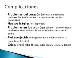 

Problemas del corazón (aceleración del ritmo
cardíaco, fibrilación auricular e insuficiencia cardíaca
congestiva)




Huesos frágiles (osteoporosis)
Problemas en los ojos (ojos saltones, de color rojo o
hinchazón, sensibilidad a la luz y visión borrosa o visión
doble)



Piel enrojecida (enrojecimiento e inflamación en las
espinillas y los pies)



Crisis tirotóxica (fiebre, pulso rápido e incluso delirio)

 