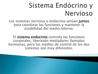 Los sistemas nervioso y endocrino actúan juntos
para coordinar las funciones y mantener la
estabilidad del medio interno.
El sistema endocrino controla las funciones
corporales, liberando mediadores llamados
hormonas, pero los medios de control de los dos
sistemas son muy diferentes.

 