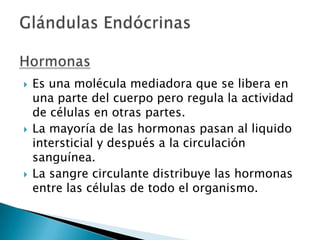 





Es una molécula mediadora que se libera en
una parte del cuerpo pero regula la actividad
de células en otras partes.
La mayoría de las hormonas pasan al liquido
intersticial y después a la circulación
sanguínea.
La sangre circulante distribuye las hormonas
entre las células de todo el organismo.

 