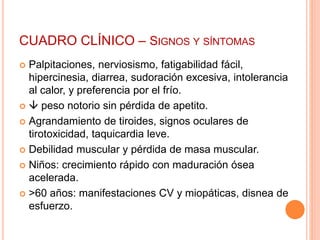 CUADRO CLÍNICO – SIGNOS Y SÍNTOMAS 
 Palpitaciones, nerviosismo, fatigabilidad fácil, 
hipercinesia, diarrea, sudoración excesiva, intolerancia 
al calor, y preferencia por el frío. 
  peso notorio sin pérdida de apetito. 
 Agrandamiento de tiroides, signos oculares de 
tirotoxicidad, taquicardia leve. 
 Debilidad muscular y pérdida de masa muscular. 
 Niños: crecimiento rápido con maduración ósea 
acelerada. 
 >60 años: manifestaciones CV y miopáticas, disnea de 
esfuerzo. 
 