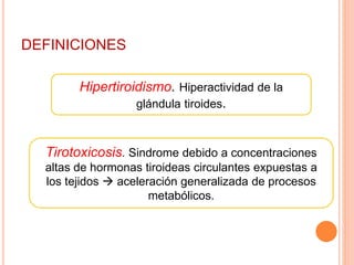 DEFINICIONES 
Hipertiroidismo. Hiperactividad de la 
glándula tiroides. 
Tirotoxicosis. Sindrome debido a concentraciones 
altas de hormonas tiroideas circulantes expuestas a 
los tejidos  aceleración generalizada de procesos 
metabólicos. 
 