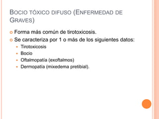 BOCIO TÓXICO DIFUSO (ENFERMEDAD DE 
GRAVES) 
 Forma más común de tirotoxicosis. 
 Se caracteriza por 1 o más de los siguientes datos: 
 Tirotoxicosis 
 Bocio 
 Oftalmopatía (exoftalmos) 
 Dermopatía (mixedema pretibial). 
 