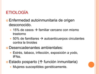 ETIOLOGÍA 
 Enfermedad autoinmunitaria de origen 
desconocido. 
 15% de casos  familiar cercano con mismo 
trastorno 
 50% de familiares  autoanticuerpos circulantes 
contra la tiroides 
Desencadenantes ambientales: 
 Estrés, tabaco, infección, exposición a yodo, 
IFNα. 
Estado posparto ( función inmunitaria) 
 Mujeres susceptibles genéticamente. 
 