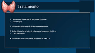 Tratamiento
1. Bloqueo de liberación de hormonas tiroideas
• Yodo ( Lugol)
2. Inhibidores de la síntesis de hormonas tiroideas
3. Reducción de los niveles circulantes de hormonas tiroideas
• Dexametasona
4. Inhibidores de la conversión periférica de T4 a T3
 
