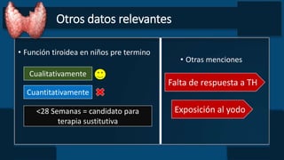 Otros datos relevantes
• Función tiroidea en niños pre termino
Cualitativamente
Cuantitativamente
• Otras menciones
Falta de respuesta a TH
Exposición al yodo<28 Semanas = candidato para
terapia sustitutiva
 