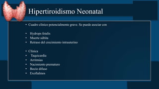 Hipertiroidismo Neonatal
• Cuadro clínico potencialmente grave. Se puede asociar con
• Hydrops fetalis
• Muerte súbita
• Retraso del crecimiento intrauterino
• Clínica
• Taquicardia
• Arritmias
• Nacimiento prematuro
• Bocio difuso
• Exoftalmos
 