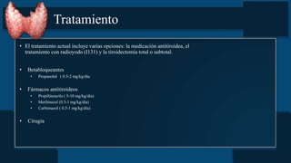 Tratamiento
• El tratamiento actual incluye varias opciones: la medicación antitiroidea, el
tratamiento con radioyodo (I131) y la tiroidectomía total o subtotal.
• Betabloqueantes
• Propanolol ( 0.5-2 mg/kg/día
• Fármacos antitiroideos
• Propiltiuracilo ( 5-10 mg/kg/día)
• Metilmazol (0.5-1 mg/kg/día)
• Carbimazol ( 0.5-1 mg/kg/día)
• Cirugia
 