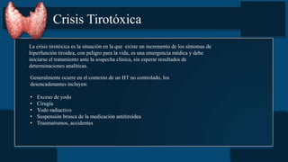 Crisis Tirotóxica
La crisis tirotóxica es la situación en la que existe un incremento de los síntomas de
hiperfunción tiroidea, con peligro para la vida, es una emergencia médica y debe
iniciarse el tratamiento ante la sospecha clínica, sin esperar resultados de
determinaciones analíticas.
Generalmente ocurre en el contexto de un HT no controlado, los
desencadenantes incluyen:
• Exceso de yodo
• Cirugía
• Yodo radiactivo
• Suspensión brusca de la medicación antitiroidea
• Traumatismos, accidentes
 