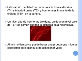  Laboratorio: cantidad de hormonas tiroideas –tiroxina
(T4) y triyodotironina (T3)- y hormona estimulante de la
tiroides (TSH) en la sangre.
 Un nivel alto de hormonas tiroideas, unido a un nivel bajo
de TSH es común cuando la glándula esta hiperactiva.
 Al mismo tiempo se puede hacer una prueba que mide la
capacidad de la glándula de almacenar yodo.
 