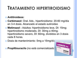  Antitiroideos:
 Carbimazol: Oral. Ads., hipertiroidismo: 20-60 mg/día
en 3-4 dosis. Alcanzado el estado eutiroideo
 Metimazol : Adultos: hipertiroidismo leve, DI: 15mg;
hipertiroidismo moderado, DI: 30mg a 40mg;
hipertiroidismo severo, DI: 60mg, divididos en 3 dosis
cada 8 horas.
 Dosis de mantenimiento: 5mg a 15mg/día.
 Propiltiouracilo (no está comercializado).
TRATAMIENTO HIPERTIROIDISMO
 