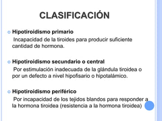 CLASIFICACIÓN
 Hipotiroidismo primario
Incapacidad de la tiroides para producir suficiente
cantidad de hormona.
 Hipotiroidismo secundario o central
Por estimulación inadecuada de la glándula tiroidea o
por un defecto a nivel hipofisario o hipotalámico.
 Hipotiroidismo periférico
Por incapacidad de los tejidos blandos para responder a
la hormona tiroidea (resistencia a la hormona tiroidea)
 