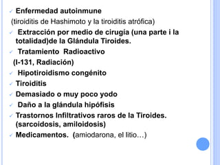  Enfermedad autoinmune
(tiroiditis de Hashimoto y la tiroiditis atrófica)
 Extracción por medio de cirugía (una parte i la
totalidad)de la Glándula Tiroides.
 Tratamiento Radioactivo
(I-131, Radiación)
 Hipotiroidismo congénito
 Tiroiditis
 Demasiado o muy poco yodo
 Daño a la glándula hipófisis
 Trastornos Infiltrativos raros de la Tiroides.
(sarcoidosis, amiloidosis)
 Medicamentos. (amiodarona, el litio…)
 