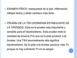  EXAMEN FÍSICO. resequedad de la piel, inflamación,
reflejos lentos y latido cardíaco más lento.
 PRUEBA DE LA TSH (HORMONA ESTIMULANTE DE
LA TIROIDES). Esta es la prueba más importante y
sensible para el hipotiroidismo. Esta prueba mide la
cantidad de tiroxina (T4) que se le pide producir a la
tiroides. Una TSH anormalmente alta significa
hipotiroidismo: Se le pide a la tiroides producir más T4
porque no hay suficiente T4 en la sangre.
 