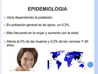 EPIDEMIOLOGIA
 Varía dependiendo la población
 En población general es de aprox. un 0,3%.
 Más frecuente en la mujer y aumenta con la edad
 Afecta al 2% de las mujeres y 0,2% de los varones > 60
años.
 
