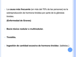  La causa más frecuente (en más del 70% de las personas) es la
sobreproducción de hormona tiroidea por parte de la glándula
tiroides.
(Enfermedad de Graves)
 Bocio tóxico nodular o multinodular.
 Tiroiditis.
 Ingestión de cantidad excesiva de hormona tiroidea (tabletas.)
 