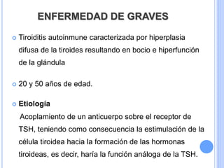 ENFERMEDAD DE GRAVES
 Tiroiditis autoinmune caracterizada por hiperplasia
difusa de la tiroides resultando en bocio e hiperfunción
de la glándula
 20 y 50 años de edad.
 Etiología
Acoplamiento de un anticuerpo sobre el receptor de
TSH, teniendo como consecuencia la estimulación de la
célula tiroidea hacia la formación de las hormonas
tiroideas, es decir, haría la función análoga de la TSH.
 