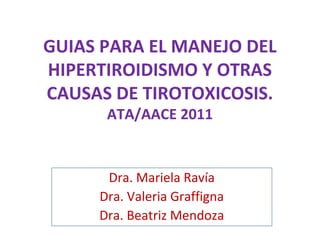 GUIAS PARA EL MANEJO DEL
HIPERTIROIDISMO Y OTRAS
CAUSAS DE TIROTOXICOSIS.
      ATA/AACE 2011


      Dra. Mariela Ravía
     Dra. Valeria Graffigna
     Dra. Beatriz Mendoza
 