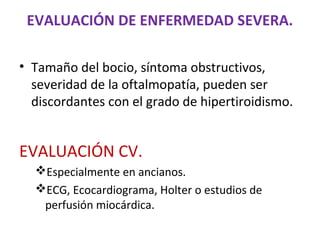 EVALUACIÓN DE ENFERMEDAD SEVERA.

• Tamaño del bocio, síntoma obstructivos,
  severidad de la oftalmopatía, pueden ser
  discordantes con el grado de hipertiroidismo.


EVALUACIÓN CV.
  Especialmente en ancianos.
  ECG, Ecocardiograma, Holter o estudios de
   perfusión miocárdica.
 
