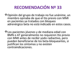 RECOMENDACIÓN Nº 33
Opinión del grupo de trabajo no fue unánime, un
 miembro opinaba de que el tto previo con MMI
 en pacientes ya tratados con bloqueo
 adrenérgico beta no está indicado en estos casos.

Los pacientes jóvenes y de mediana edad con
 BMN o AT generalmente no requieren tto previo
 con MMI antes de recibir yodo radiactivo, pero
 pueden beneficiarse de los beta-bloqueantes, si
 justifican los síntomas y no existen
 contraindicaciones.
 