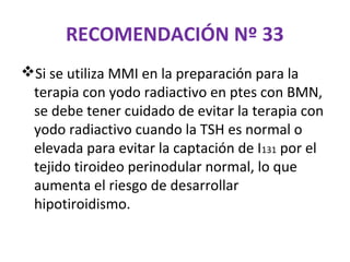 RECOMENDACIÓN Nº 33
Si se utiliza MMI en la preparación para la
 terapia con yodo radiactivo en ptes con BMN,
 se debe tener cuidado de evitar la terapia con
 yodo radiactivo cuando la TSH es normal o
 elevada para evitar la captación de I131 por el
 tejido tiroideo perinodular normal, lo que
 aumenta el riesgo de desarrollar
 hipotiroidismo.
 