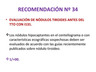 RECOMENDACIÓN Nº 34
• EVALUACIÓN DE NÓDULOS TIROIDES ANTES DEL
  TTO CON I131.

 Los nódulos hipocaptantes en el centellograma o con
  características ecográficas sospechosas deben ser
  evaluados de acuerdo con las guías recientemente
  publicados sobre nódulo tiroideo.

 1/+00.
 