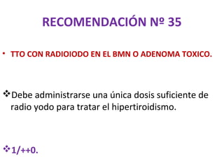 RECOMENDACIÓN Nº 35

• TTO CON RADIOIODO EN EL BMN O ADENOMA TOXICO.



Debe administrarse una única dosis suficiente de
 radio yodo para tratar el hipertiroidismo.



1/++0.
 