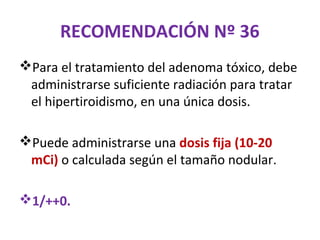 RECOMENDACIÓN Nº 36
Para el tratamiento del adenoma tóxico, debe
 administrarse suficiente radiación para tratar
 el hipertiroidismo, en una única dosis.

Puede administrarse una dosis fija (10-20
 mCi) o calculada según el tamaño nodular.

1/++0.
 