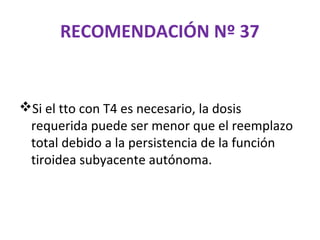 RECOMENDACIÓN Nº 37


Si el tto con T4 es necesario, la dosis
 requerida puede ser menor que el reemplazo
 total debido a la persistencia de la función
 tiroidea subyacente autónoma.
 