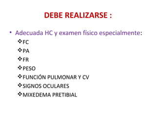 DEBE REALIZARSE :
• Adecuada HC y examen físico especialmente:
  FC
  PA
  FR
  PESO
  FUNCIÓN PULMONAR Y CV
  SIGNOS OCULARES
  MIXEDEMA PRETIBIAL
 