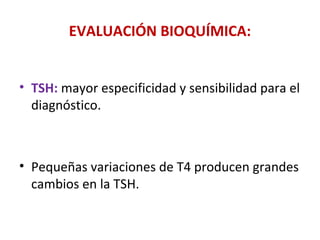 EVALUACIÓN BIOQUÍMICA:


• TSH: mayor especificidad y sensibilidad para el
  diagnóstico.



• Pequeñas variaciones de T4 producen grandes
  cambios en la TSH.
 