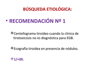 BÚSQUEDA ETIOLÓGICA:

• RECOMENDACIÓN Nº 1

 Centellograma tiroideo cuando la clínica de
  tirotoxicosis no es diagnóstica para EGB.

 Ecografía tiroidea en presencia de nódulos.

 1/+00.
 