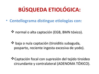BÚSQUEDA ETIOLÓGICA:
• Centellograma distingue etiologías con:

   normal o alta captación (EGB, BMN tóxico).

   baja o nula captación (tiroiditis subaguda,
   posparto, reciente ingesta excesiva de yodo).

  Captación focal con supresión del tejido tiroideo
   circundante y contralateral (ADENOMA TÓXICO).
 