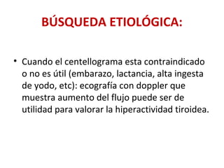 BÚSQUEDA ETIOLÓGICA:

• Cuando el centellograma esta contraindicado
  o no es útil (embarazo, lactancia, alta ingesta
  de yodo, etc): ecografía con doppler que
  muestra aumento del flujo puede ser de
  utilidad para valorar la hiperactividad tiroidea.
 