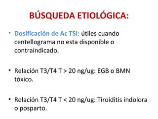 BÚSQUEDA ETIOLÓGICA:
• Dosificación de Ac TSI: útiles cuando
  centellograma no esta disponible o
  contraindicado.

• Relación T3/T4 T > 20 ng/ug: EGB o BMN
  tóxico.

• Relación T3/T4 T < 20 ng/ug: Tiroiditis indolora
  o posparto.
 