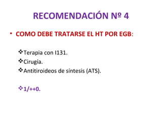 RECOMENDACIÓN Nº 4
• COMO DEBE TRATARSE EL HT POR EGB:

  Terapia con I131.
  Cirugía.
  Antitiroideos de síntesis (ATS).

  1/++0.
 