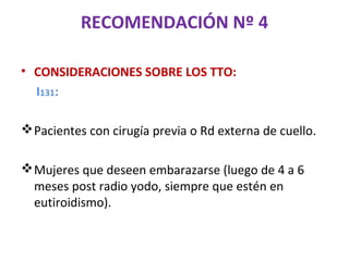 RECOMENDACIÓN Nº 4

• CONSIDERACIONES SOBRE LOS TTO:
  I131:

 Pacientes con cirugía previa o Rd externa de cuello.

 Mujeres que deseen embarazarse (luego de 4 a 6
  meses post radio yodo, siempre que estén en
  eutiroidismo).
 