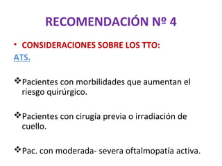 RECOMENDACIÓN Nº 4
• CONSIDERACIONES SOBRE LOS TTO:
ATS.

Pacientes con morbilidades que aumentan el
 riesgo quirúrgico.

Pacientes con cirugía previa o irradiación de
 cuello.

Pac. con moderada- severa oftalmopatía activa.
 