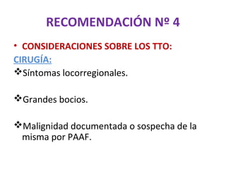 RECOMENDACIÓN Nº 4
• CONSIDERACIONES SOBRE LOS TTO:
CIRUGÍA:
Síntomas locorregionales.

Grandes bocios.

Malignidad documentada o sospecha de la
 misma por PAAF.
 