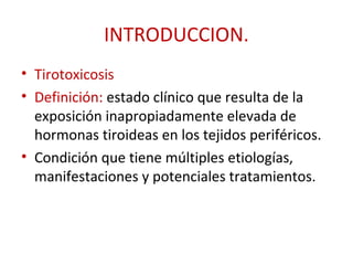 INTRODUCCION.
• Tirotoxicosis
• Definición: estado clínico que resulta de la
  exposición inapropiadamente elevada de
  hormonas tiroideas en los tejidos periféricos.
• Condición que tiene múltiples etiologías,
  manifestaciones y potenciales tratamientos.
 