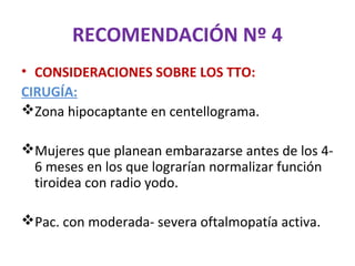 RECOMENDACIÓN Nº 4
• CONSIDERACIONES SOBRE LOS TTO:
CIRUGÍA:
Zona hipocaptante en centellograma.

Mujeres que planean embarazarse antes de los 4-
 6 meses en los que lograrían normalizar función
 tiroidea con radio yodo.

Pac. con moderada- severa oftalmopatía activa.
 