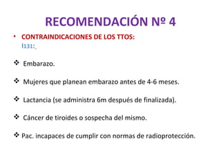 RECOMENDACIÓN Nº 4
• CONTRAINDICACIONES DE LOS TTOS:
  I131:

 Embarazo.

 Mujeres que planean embarazo antes de 4-6 meses.

 Lactancia (se administra 6m después de finalizada).

 Cáncer de tiroides o sospecha del mismo.

 Pac. incapaces de cumplir con normas de radioprotección.
 