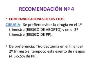 RECOMENDACIÓN Nº 4
• CONTRAINDICACIONES DE LOS TTOS:
CIRUGÍA: Se prefiere evitar la cirugía en el 1º
  trimestre (RIESGO DE ABORTO) y en el 3º
  trimestre (RIESGO DE PP).

• De preferencia: Tiroidectomía en el final del
  2º trimestre, tampoco esta exento de riesgos
  (4.5-5.5% de PP).
 