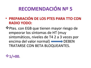 RECOMENDACIÓN Nº 5
• PREPARACIÓN DE LOS PTES PARA TTO CON
  RADIO YODO:
Ptes. con EGB que tienen mayor riesgo de
  empeorar los síntomas de HT (muy
  sintomáticos, niveles de T4 2 a 3 veces por
  encima del valor normal)          DEBEN
  TRATARSE CON BETA BLOQUEANTES.

1/+00.
 