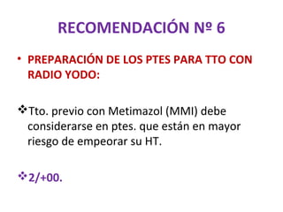 RECOMENDACIÓN Nº 6
• PREPARACIÓN DE LOS PTES PARA TTO CON
  RADIO YODO:

Tto. previo con Metimazol (MMI) debe
 considerarse en ptes. que están en mayor
 riesgo de empeorar su HT.

2/+00.
 